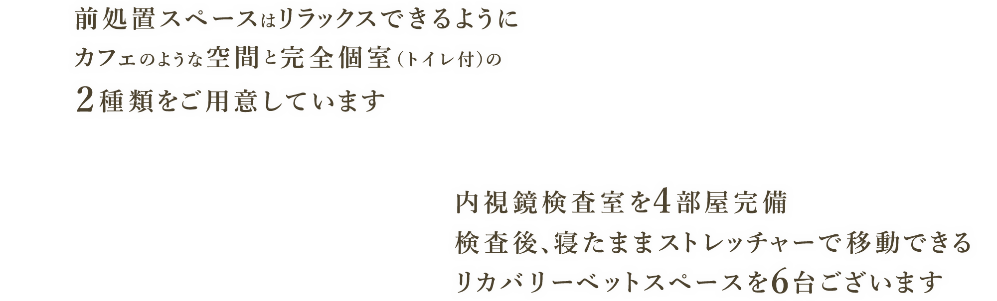 前処置スペースはリラックスできるようにカフェのような空間と完全個室（トイレ付）の2種類をご用意しています 内視鏡検査室を4部屋完備 検査後、寝たままストレッチャーで移動できるリカバリーベットスペースを6台ございます