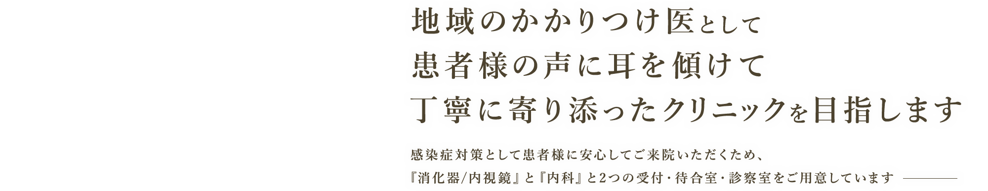 地域のかかりつけ医として患者様の声に耳を傾けて丁寧に寄り添ったクリニックを目指します 感染症対策として患者様に安心してご来院いただくため、『消化器/内視鏡』と『内科』と2つの受付・待合室・診察室をご用意しています