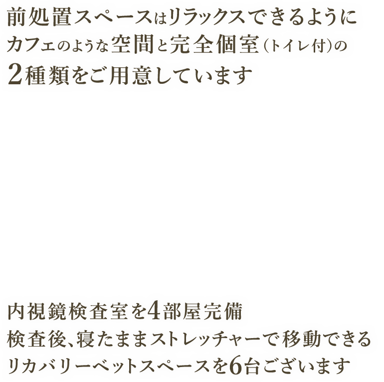 前処置スペースはリラックスできるようにカフェのような空間と完全個室（トイレ付）の2種類をご用意しています 内視鏡検査室を4部屋完備 検査後、寝たままストレッチャーで移動できるリカバリーベットスペースを6台ございます