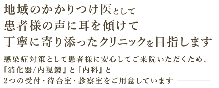 地域のかかりつけ医として患者様の声に耳を傾けて丁寧に寄り添ったクリニックを目指します 感染症対策として患者様に安心してご来院いただくため、『消化器/内視鏡』と『内科』と2つの受付・待合室・診察室をご用意しています
