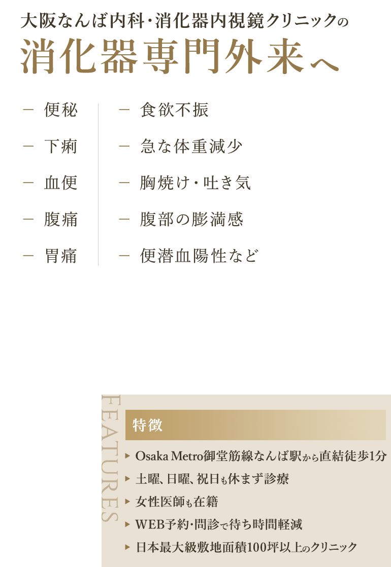 大阪なんば内科・消化器内視鏡クリニックの消化器専門外来へ 便秘/下痢//血便/腹痛/胃痛/食欲不振/急な体重減少/胸焼け・吐き気/腹部の膨満感/便潜血陽性など 【特徴】Osaka Metro御堂筋線なんば駅から直結徒歩1分/土曜、日曜、祝日も休まず診療/女性医師も在籍/WEB予約・問診で待ち時間軽減/日本最大級敷地面積100坪以上のクリニック