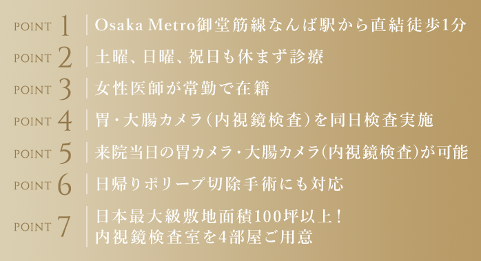 Osaka Metro御堂筋線なんば駅から直結徒歩1分/土曜、日曜、祝日も休まず診療/女性医師が常勤で在籍/胃・大腸カメラ(内視鏡検査)を同日検査実施/来院当日の胃カメラ(内視鏡検査)が可能/日帰りポリープ切除手術にも対応/日本最大級敷地面積100坪以上!内視鏡検査室を4部屋ご用意